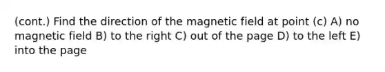 (cont.) Find the direction of the magnetic field at point (c) A) no magnetic field B) to the right C) out of the page D) to the left E) into the page