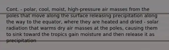 Cont. - polar, cool, moist, high-pressure air masses from the poles that move along the surface releasing precipitation along the way to the equator, where they are heated and dried - solar radiation that warms dry air masses at the poles, causing them to sink toward the tropics gain moisture and then release it as precipitation