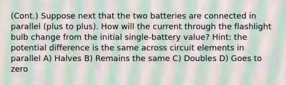 (Cont.) Suppose next that the two batteries are connected in parallel (plus to plus). How will the current through the flashlight bulb change from the initial single-battery value? Hint: the potential difference is the same across circuit elements in parallel A) Halves B) Remains the same C) Doubles D) Goes to zero