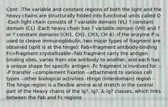 Cont: -The variable and constant regions of both the light and the heavy chains are structurally folded into functional units called D -Each light chain consists of ? variable domain (VL) ? constant domain (CL) -Each heavy chain has ? variable domain (VH) and ? or ? constant domains (CH1, CH2, CH3, CH 4) -If the enzyme P is used to cleave immunoglobulin, two major types of fragment are obtained (split is at the hinge): Fab=Fragment antibody-binding Fc=Fragment crystallizable -Fab fragment carry the antigen binding sites, varies from one antibody to another, and each has a unique shape for specific antigen -Fc fragment is involved for: --P transfer --complement fixation --attachment to various cell types --other biological activities -Hinge (interdomain) region -The hinge region is a flexible amino acid stretch in the central part of the Heavy chains of the Ig?, Ig?, & Ig? classes, which links between the Fab and Fc regions