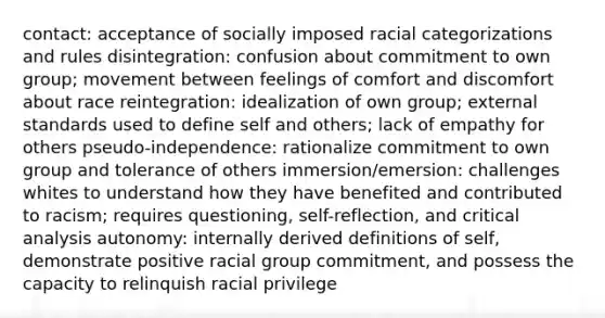 contact: acceptance of socially imposed racial categorizations and rules disintegration: confusion about commitment to own group; movement between feelings of comfort and discomfort about race reintegration: idealization of own group; external standards used to define self and others; lack of empathy for others pseudo-independence: rationalize commitment to own group and tolerance of others immersion/emersion: challenges whites to understand how they have benefited and contributed to racism; requires questioning, self-reflection, and critical analysis autonomy: internally derived definitions of self, demonstrate positive racial group commitment, and possess the capacity to relinquish racial privilege