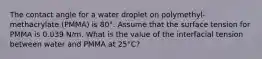 The contact angle for a water droplet on polymethyl-methacrylate (PMMA) is 80°. Assume that the surface tension for PMMA is 0.039 N/m. What is the value of the interfacial tension between water and PMMA at 25°C?