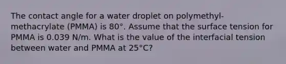 The contact angle for a water droplet on polymethyl-methacrylate (PMMA) is 80°. Assume that the surface tension for PMMA is 0.039 N/m. What is the value of the interfacial tension between water and PMMA at 25°C?