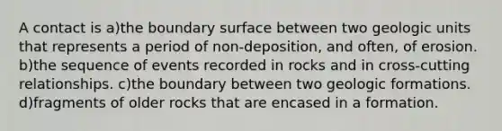 A contact is a)the boundary surface between two geologic units that represents a period of non-deposition, and often, of erosion. b)the sequence of events recorded in rocks and in cross-cutting relationships. c)the boundary between two geologic formations. d)fragments of older rocks that are encased in a formation.