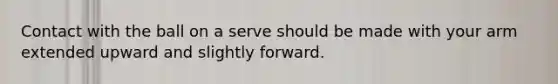 Contact with the ball on a serve should be made with your arm extended upward and slightly forward.