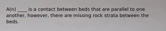 A(n) ____ is a contact between beds that are parallel to one another, however, there are missing rock strata between the beds.