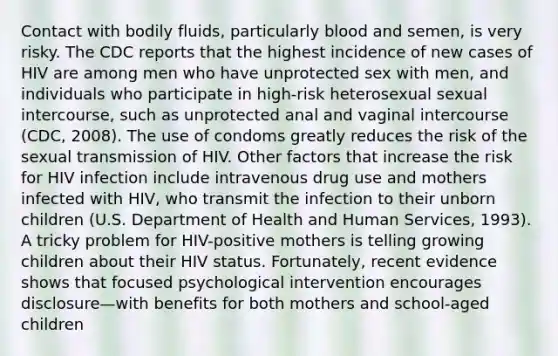 Contact with bodily fluids, particularly blood and semen, is very risky. The CDC reports that the highest incidence of new cases of HIV are among men who have unprotected sex with men, and individuals who participate in high-risk heterosexual sexual intercourse, such as unprotected anal and vaginal intercourse (CDC, 2008). The use of condoms greatly reduces the risk of the sexual transmission of HIV. Other factors that increase the risk for HIV infection include intravenous drug use and mothers infected with HIV, who transmit the infection to their unborn children (U.S. Department of Health and Human Services, 1993). A tricky problem for HIV-positive mothers is telling growing children about their HIV status. Fortunately, recent evidence shows that focused psychological intervention encourages disclosure—with benefits for both mothers and school-aged children