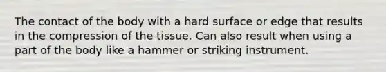 The contact of the body with a hard surface or edge that results in the compression of the tissue. Can also result when using a part of the body like a hammer or striking instrument.