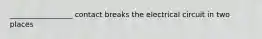 _________________ contact breaks the electrical circuit in two places