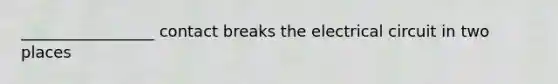 _________________ contact breaks the electrical circuit in two places