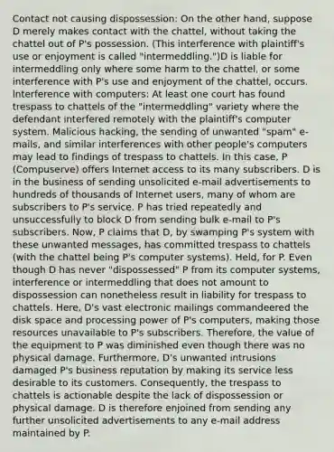 Contact not causing dispossession: On the other hand, suppose D merely makes contact with the chattel, without taking the chattel out of P's possession. (This interference with plaintiff's use or enjoyment is called "intermeddling.")D is liable for intermeddling only where some harm to the chattel, or some interference with P's use and enjoyment of the chattel, occurs. lnterference with computers: At least one court has found trespass to chattels of the "intermeddling" variety where the defendant interfered remotely with the plaintiff's computer system. Malicious hacking, the sending of unwanted "spam" e-mails, and similar interferences with other people's computers may lead to findings of trespass to chattels. In this case, P (Compuserve) offers Internet access to its many subscribers. D is in the business of sending unsolicited e-mail advertisements to hundreds of thousands of Internet users, many of whom are subscribers to P's service. P has tried repeatedly and unsuccessfully to block D from sending bulk e-mail to P's subscribers. Now, P claims that D, by swamping P's system with these unwanted messages, has committed trespass to chattels (with the chattel being P's computer systems). Held, for P. Even though D has never "dispossessed" P from its computer systems, interference or intermeddling that does not amount to dispossession can nonetheless result in liability for trespass to chattels. Here, D's vast electronic mailings commandeered the disk space and processing power of P's computers, making those resources unavailable to P's subscribers. Therefore, the value of the equipment to P was diminished even though there was no physical damage. Furthermore, D's unwanted intrusions damaged P's business reputation by making its service less desirable to its customers. Consequently, the trespass to chattels is actionable despite the lack of dispossession or physical damage. D is therefore enjoined from sending any further unsolicited advertisements to any e-mail address maintained by P.