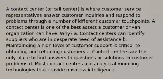 A contact center (or call center) is where customer service representatives answer customer inquiries and respond to problems through a number of idfferent customer touchpoints. A contact center is one of the best assets a customer driven organization can have. Why? a. Contact centers can identify suppliers who are in desperate need of assistance b. Maintainging a high level of customer support is critical to obtaining and retaining customers c. Contact centers are the only place to find answers to questions or solutions to customer problems d. Most contact centers use analytical modeling technologies that provide business intelligence