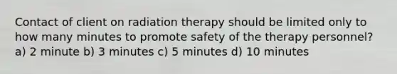 Contact of client on radiation therapy should be limited only to how many minutes to promote safety of the therapy personnel? a) 2 minute b) 3 minutes c) 5 minutes d) 10 minutes