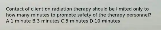 Contact of client on radiation therapy should be limited only to how many minutes to promote safety of the therapy personnel? A 1 minute B 3 minutes C 5 minutes D 10 minutes