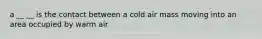 a __ __ is the contact between a cold air mass moving into an area occupied by warm air