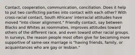 Contact, cooperation, communication, conciliation. Does it help to put two conflicting parties into contact with each other? With cross-racial contact, South Africans' interracial attitudes have moved "into closer alignment." Friendly contact, say between Blacks and Whites as roommates, improves attitudes toward others of the different race, and even toward other racial groups. In surveys, the reason people most often give for becoming more supportive of same-sex marriage is "having friends, family, or acquaintances who are gay or lesbian."