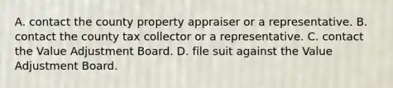 A. contact the county property appraiser or a representative. B. contact the county tax collector or a representative. C. contact the Value Adjustment Board. D. file suit against the Value Adjustment Board.