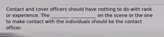 Contact and cover officers should have nothing to do with rank or experience. The ________ ___________ on the scene or the one to make contact with the individuals should be the contact officer.