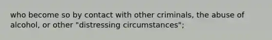 who become so by contact with other criminals, the abuse of alcohol, or other "distressing circumstances";