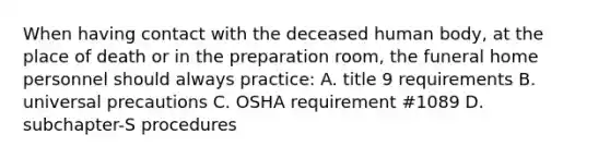 When having contact with the deceased human body, at the place of death or in the preparation room, the funeral home personnel should always practice: A. title 9 requirements B. universal precautions C. OSHA requirement #1089 D. subchapter-S procedures