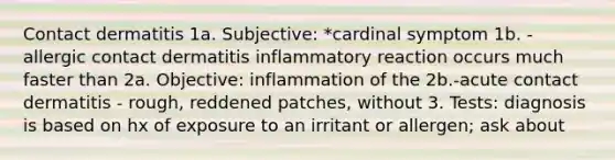 Contact dermatitis 1a. Subjective: *cardinal symptom 1b. -allergic contact dermatitis inflammatory reaction occurs much faster than 2a. Objective: inflammation of the 2b.-acute contact dermatitis - rough, reddened patches, without 3. Tests: diagnosis is based on hx of exposure to an irritant or allergen; ask about