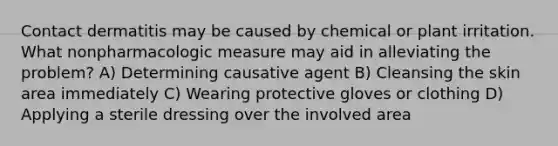 Contact dermatitis may be caused by chemical or plant irritation. What nonpharmacologic measure may aid in alleviating the problem? A) Determining causative agent B) Cleansing the skin area immediately C) Wearing protective gloves or clothing D) Applying a sterile dressing over the involved area