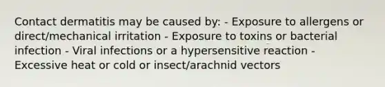 Contact dermatitis may be caused by: - Exposure to allergens or direct/mechanical irritation - Exposure to toxins or bacterial infection - Viral infections or a hypersensitive reaction - Excessive heat or cold or insect/arachnid vectors