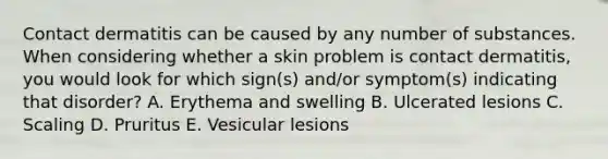 Contact dermatitis can be caused by any number of substances. When considering whether a skin problem is contact dermatitis, you would look for which sign(s) and/or symptom(s) indicating that disorder? A. Erythema and swelling B. Ulcerated lesions C. Scaling D. Pruritus E. Vesicular lesions