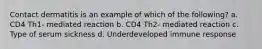 Contact dermatitis is an example of which of the following? a. CD4 Th1- mediated reaction b. CD4 Th2- mediated reaction c. Type of serum sickness d. Underdeveloped immune response