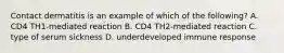 Contact dermatitis is an example of which of the following? A. CD4 TH1-mediated reaction B. CD4 TH2-mediated reaction C. type of serum sickness D. underdeveloped immune response