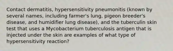 Contact dermatitis, hypersensitivity pneumonitis (known by several names, including farmer's lung, pigeon breeder's disease, and humidifier lung disease), and the tuberculin skin test that uses a Mycobacterium tuberculosis antigen that is injected under the skin are examples of what type of hypersensitivity reaction?