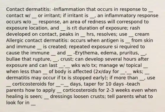 Contact dermatitis: -Inflammation that occurs in response to __ contact w/ __ or irritant; if irritant is __, an inflammatory response occurs w/o __ response, an area of redness will correspond to exposure location, and __ is r/t duration of exposure; rash developed on contact, peaks in __ hrs, resolves; use __ cream Allergic contact dermatitis: occurs when antigen is __ from skin and immune __ is created; repeated exposure si required to cause the immune __ and __ -Erythema, edema, pruritus, __, bullae that rupture, __, crust; can develop several hours after exposure and can last __-__ wks w/o tx; manage w/ topical __ when less than __ of body is affected (2x/day for __-__ wks; __ dermatitis may occur if tx is stopped early); if more than __, use __ corticosteroids for __--__ days, taper for 10 days -teach parents how to apply __ corticosteroids for 2-3 weeks even when healing is seen; __ dressings loosen crusts; tell parents what to look for in __