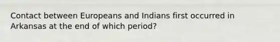 Contact between Europeans and Indians first occurred in Arkansas at the end of which period?