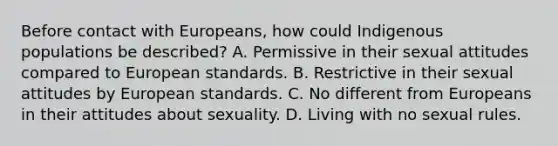 Before contact with Europeans, how could Indigenous populations be described? A. Permissive in their sexual attitudes compared to European standards. B. Restrictive in their sexual attitudes by European standards. C. No different from Europeans in their attitudes about sexuality. D. Living with no sexual rules.