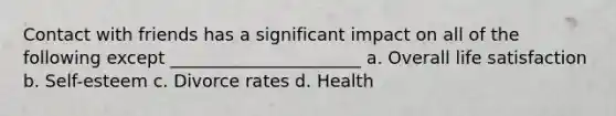 Contact with friends has a significant impact on all of the following except ______________________ a. Overall life satisfaction b. Self-esteem c. Divorce rates d. Health