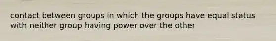 contact between groups in which the groups have equal status with neither group having power over the other