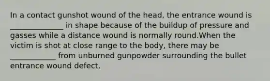 In a contact gunshot wound of the head, the entrance wound is ______________ in shape because of the buildup of pressure and gasses while a distance wound is normally round.When the victim is shot at close range to the body, there may be ____________ from unburned gunpowder surrounding the bullet entrance wound defect.