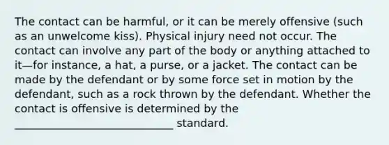 The contact can be harmful, or it can be merely offensive (such as an unwelcome kiss). Physical injury need not occur. The contact can involve any part of the body or anything attached to it—for instance, a hat, a purse, or a jacket. The contact can be made by the defendant or by some force set in motion by the defendant, such as a rock thrown by the defendant. Whether the contact is offensive is determined by the _____________________________ standard.