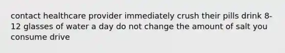 contact healthcare provider immediately crush their pills drink 8-12 glasses of water a day do not change the amount of salt you consume drive