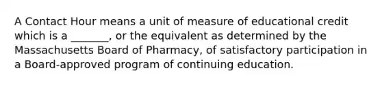 A Contact Hour means a unit of measure of educational credit which is a _______, or the equivalent as determined by the Massachusetts Board of Pharmacy, of satisfactory participation in a Board-approved program of continuing education.