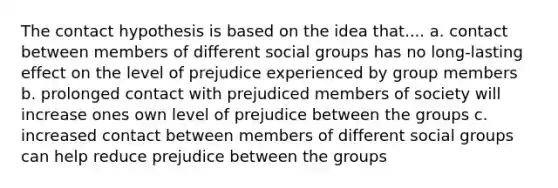 The contact hypothesis is based on the idea that.... a. contact between members of different social groups has no long-lasting effect on the level of prejudice experienced by group members b. prolonged contact with prejudiced members of society will increase ones own level of prejudice between the groups c. increased contact between members of different social groups can help reduce prejudice between the groups