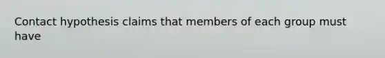 Contact hypothesis claims that members of each group must have