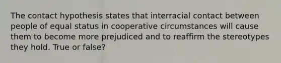 The contact hypothesis states that interracial contact between people of equal status in cooperative circumstances will cause them to become more prejudiced and to reaffirm the stereotypes they hold. True or false?