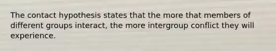 The contact hypothesis states that the more that members of different groups interact, the more intergroup conflict they will experience.