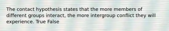 The contact hypothesis states that the more members of different groups interact, the more intergroup conflict they will experience. True False