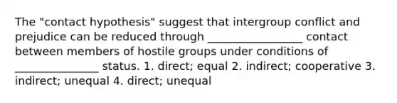 The "contact hypothesis" suggest that intergroup conflict and prejudice can be reduced through _________________ contact between members of hostile groups under conditions of _______________ status. 1. direct; equal 2. indirect; cooperative 3. indirect; unequal 4. direct; unequal