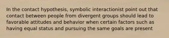 In the contact hypothesis, symbolic interactionist point out that contact between people from divergent groups should lead to favorable attitudes and behavior when certain factors such as having equal status and pursuing the same goals are present