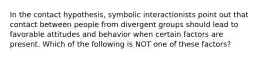 In the contact hypothesis, symbolic interactionists point out that contact between people from divergent groups should lead to favorable attitudes and behavior when certain factors are present. Which of the following is NOT one of these factors?