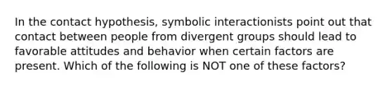 In the contact hypothesis, symbolic interactionists point out that contact between people from divergent groups should lead to favorable attitudes and behavior when certain factors are present. Which of the following is NOT one of these factors?