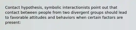 Contact hypothesis, symbolic interactionists point out that contact between people from two divergent groups should lead to favorable attitudes and behaviors when certain factors are present: